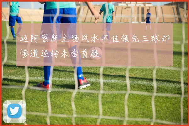 迈阿密新主场风水不佳领先三球却惨遭逆转未尝首胜
