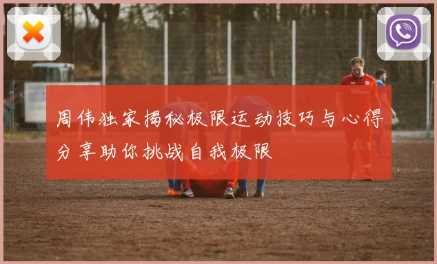 周伟独家揭秘极限运动技巧与心得分享助你挑战自我极限