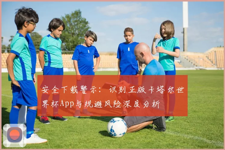 安全下载警示：识别正版卡塔尔世界杯App与规避风险深度分析