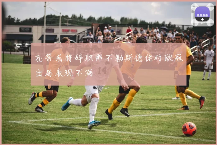 孔蒂或将辞职那不勒斯德佬对欧冠出局表现不满
