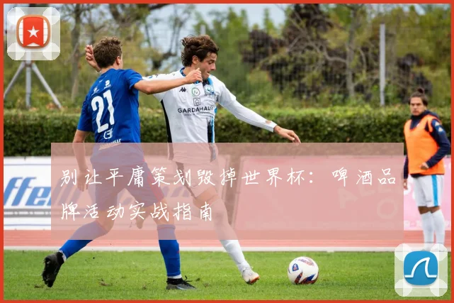 别让平庸策划毁掉世界杯：啤酒品牌活动实战指南