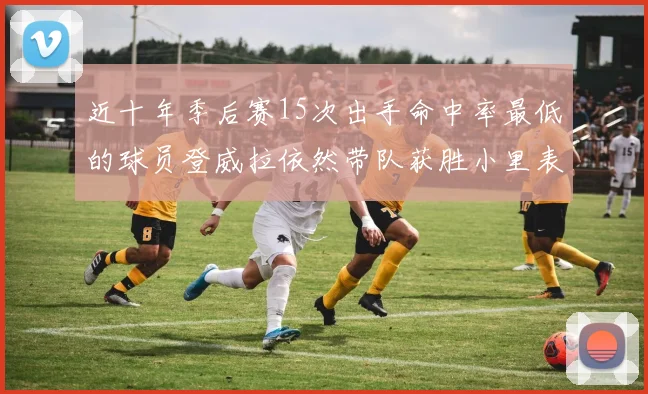 近十年季后赛15次出手命中率最低的球员登威拉依然带队获胜小里表现低迷仅得三分
