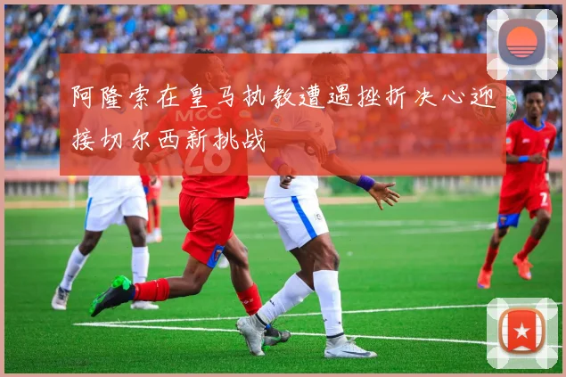 阿隆索在皇马执教遭遇挫折决心迎接切尔西新挑战