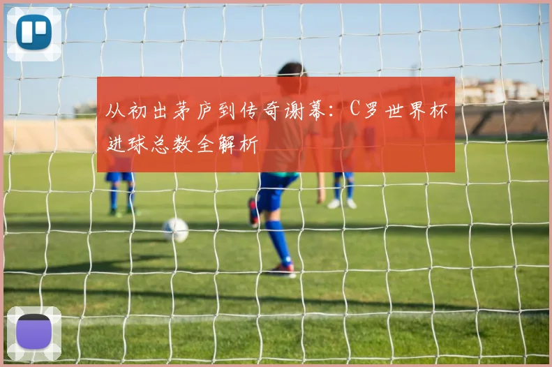 从初出茅庐到传奇谢幕：C罗世界杯进球总数全解析