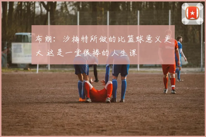 布朗：沙梅特所做的比篮球意义更大 这是一堂很棒的人生课