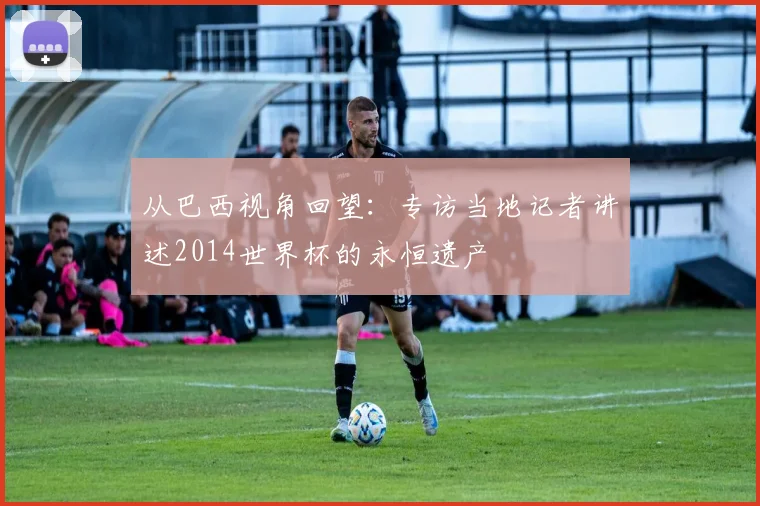从巴西视角回望：专访当地记者讲述2014世界杯的永恒遗产